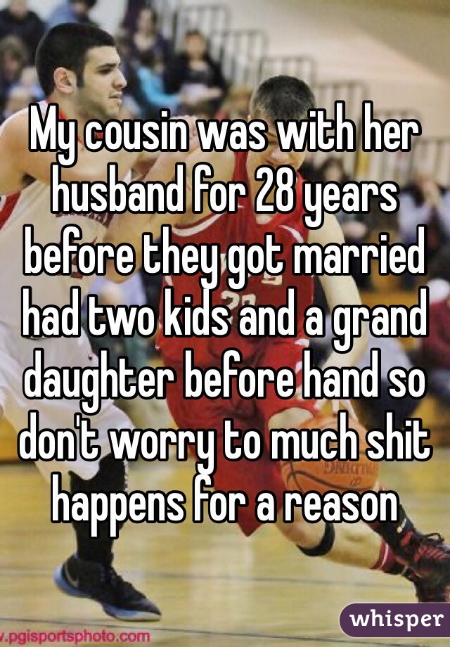 My cousin was with her husband for 28 years before they got married had two kids and a grand daughter before hand so don't worry to much shit happens for a reason