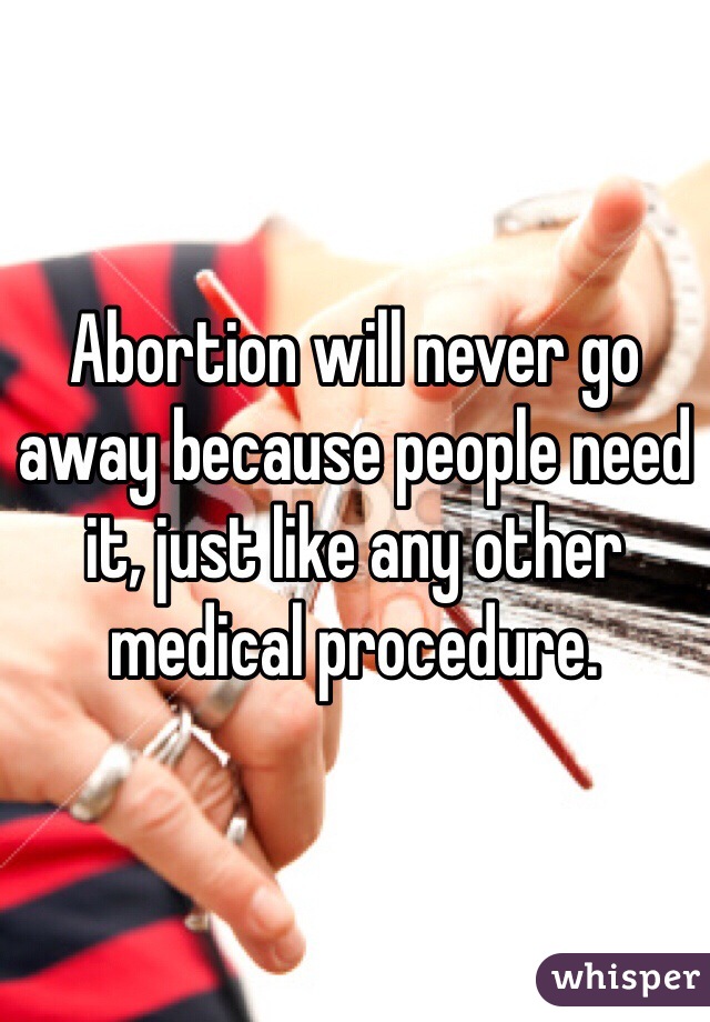 Abortion will never go away because people need it, just like any other medical procedure.