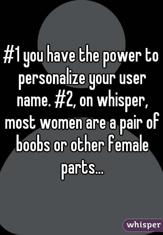 #1 you have the power to personalize your user name. #2, on whisper, most women are a pair of boobs or other female parts...