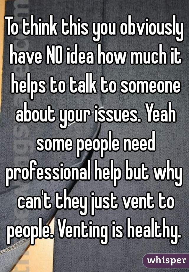 To think this you obviously have NO idea how much it helps to talk to someone about your issues. Yeah some people need professional help but why  can't they just vent to people. Venting is healthy. 