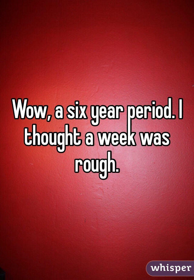 Wow, a six year period. I thought a week was rough. 