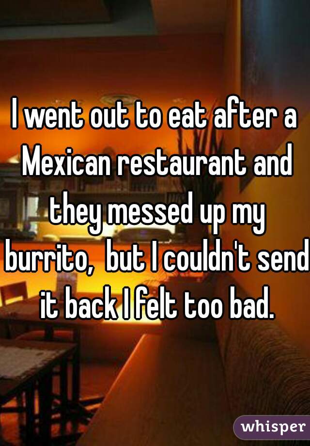 I went out to eat after a Mexican restaurant and they messed up my burrito,  but I couldn't send it back I felt too bad.