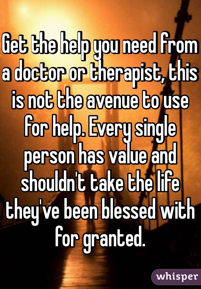 Get the help you need from a doctor or therapist, this is not the avenue to use for help. Every single person has value and shouldn't take the life they've been blessed with for granted. 