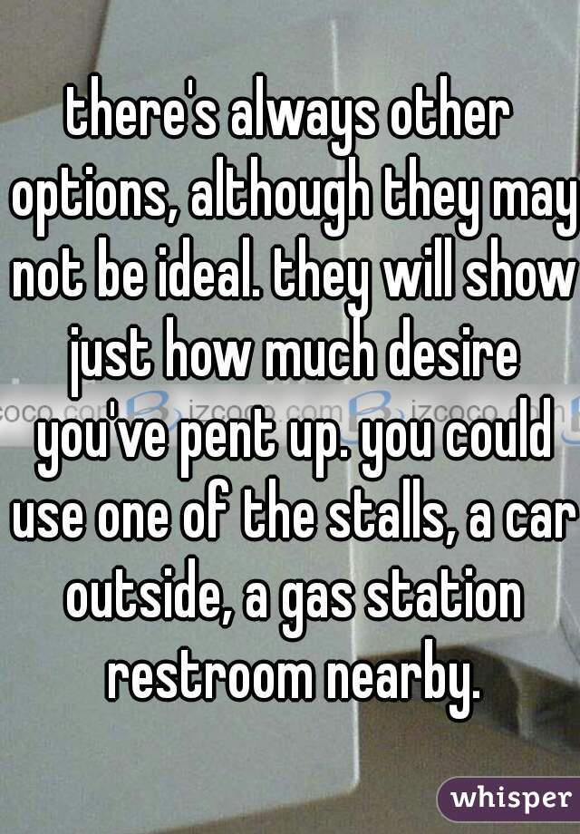 there's always other options, although they may not be ideal. they will show just how much desire you've pent up. you could use one of the stalls, a car outside, a gas station restroom nearby.