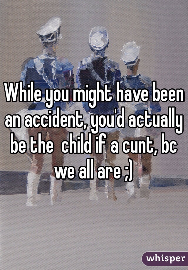 While you might have been an accident, you'd actually be the  child if a cunt, bc we all are ;)