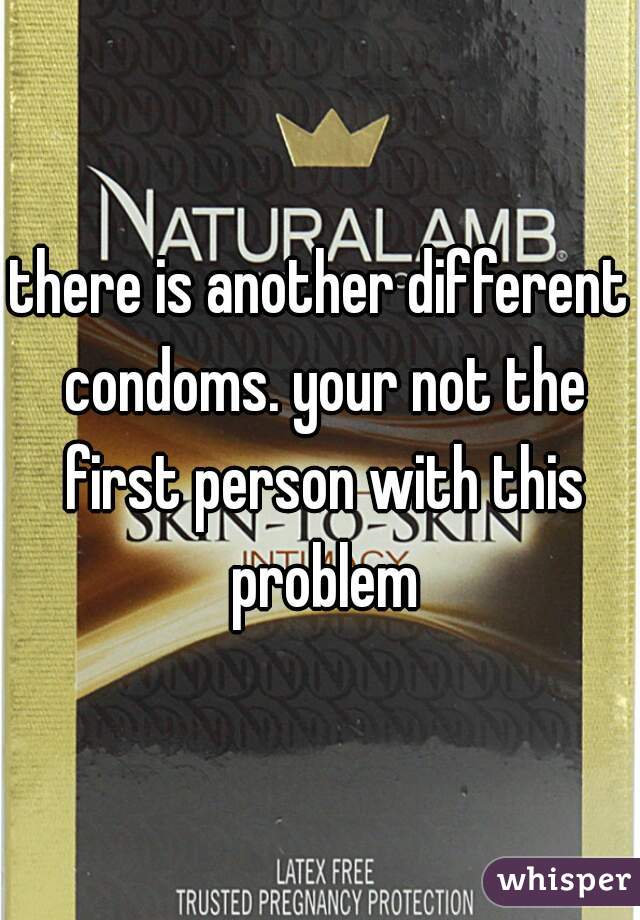 there is another different condoms. your not the first person with this problem