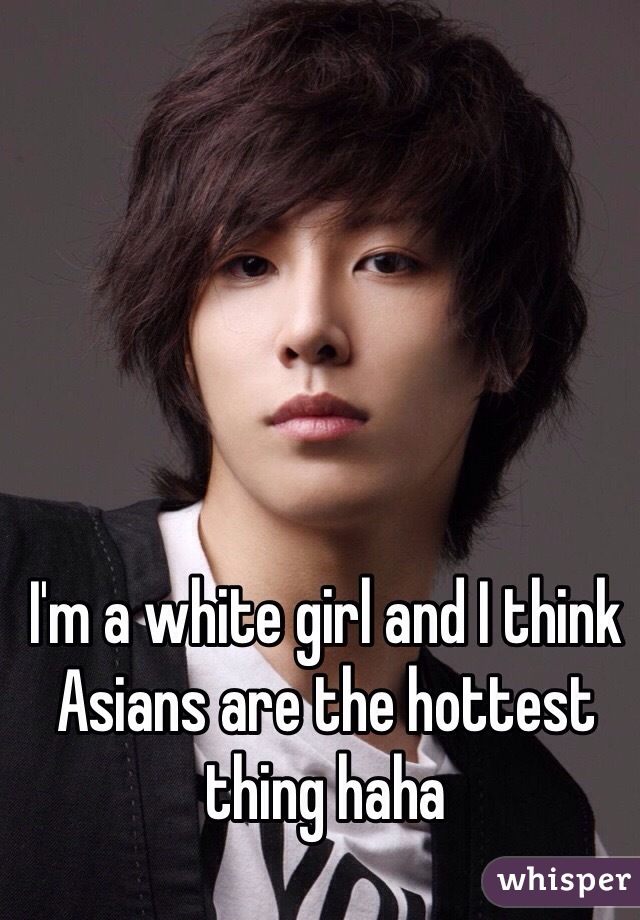 I'm a white girl and I think Asians are the hottest thing haha