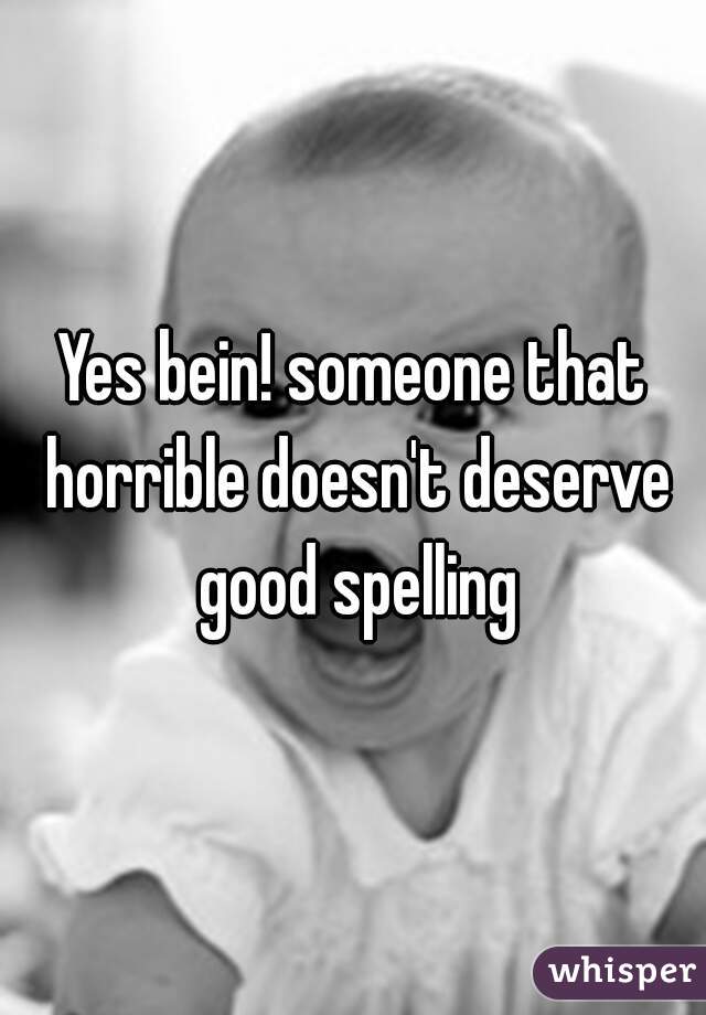 Yes bein! someone that horrible doesn't deserve good spelling