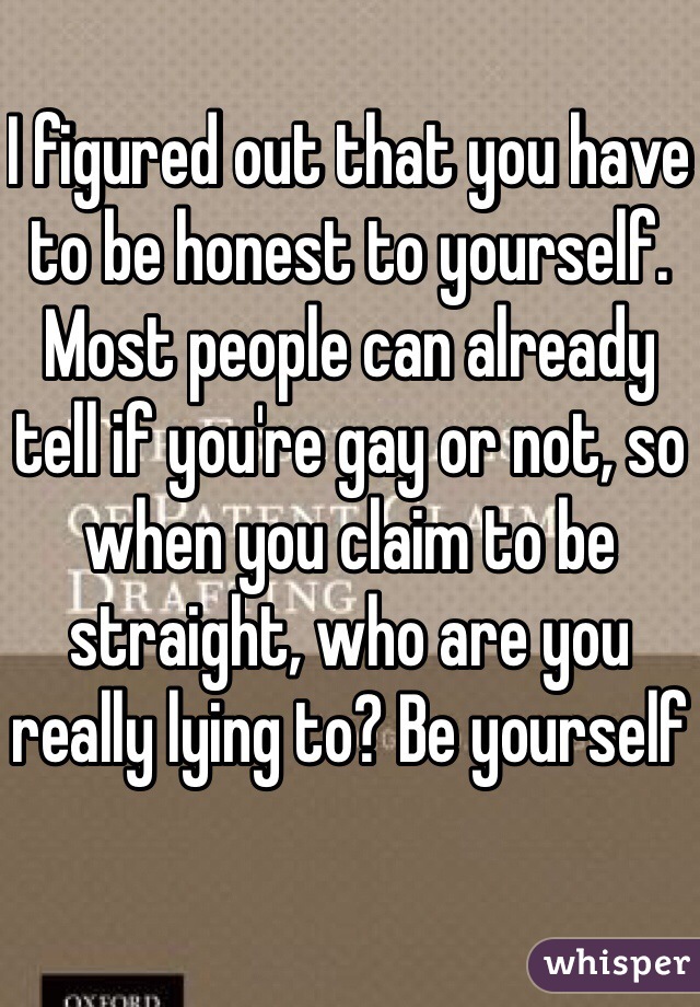 I figured out that you have to be honest to yourself. Most people can already tell if you're gay or not, so when you claim to be straight, who are you really lying to? Be yourself