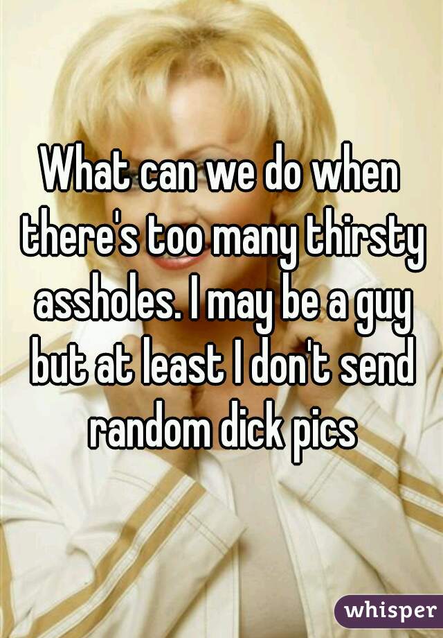 What can we do when there's too many thirsty assholes. I may be a guy but at least I don't send random dick pics