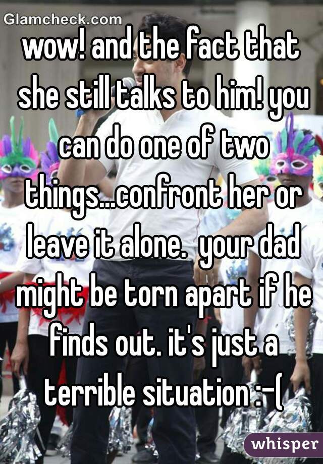wow! and the fact that she still talks to him! you can do one of two things...confront her or leave it alone.  your dad might be torn apart if he finds out. it's just a terrible situation :-(
