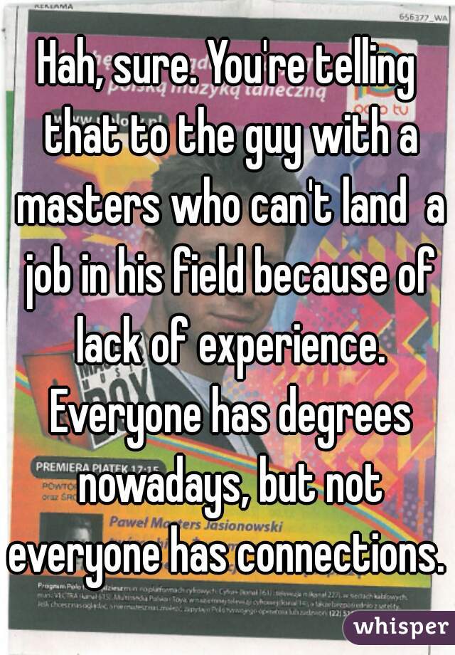 Hah, sure. You're telling that to the guy with a masters who can't land  a job in his field because of lack of experience. Everyone has degrees nowadays, but not everyone has connections. 