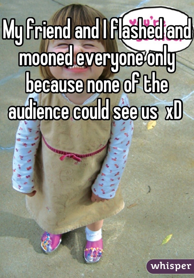 My friend and I flashed and mooned everyone only because none of the audience could see us  xD 