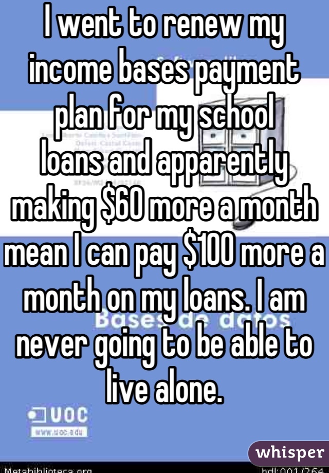 I went to renew my income bases payment plan for my school
loans and apparently making $60 more a month mean I can pay $100 more a month on my loans. I am never going to be able to live alone.