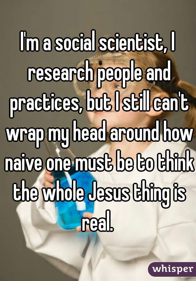 I'm a social scientist, I research people and practices, but I still can't wrap my head around how naive one must be to think the whole Jesus thing is real. 
