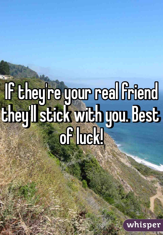 If they're your real friend they'll stick with you. Best of luck!