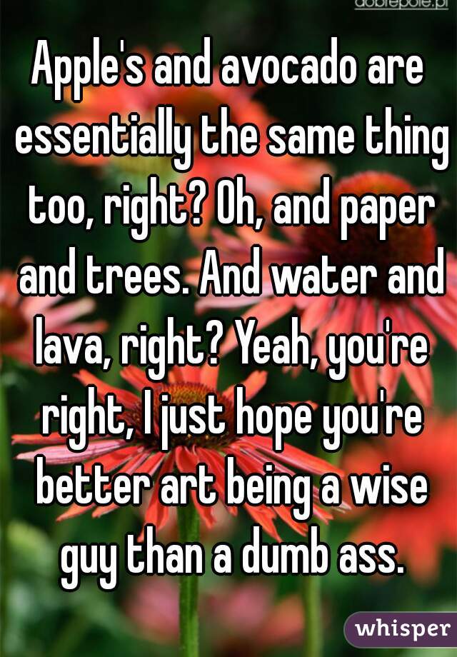 Apple's and avocado are essentially the same thing too, right? Oh, and paper and trees. And water and lava, right? Yeah, you're right, I just hope you're better art being a wise guy than a dumb ass.