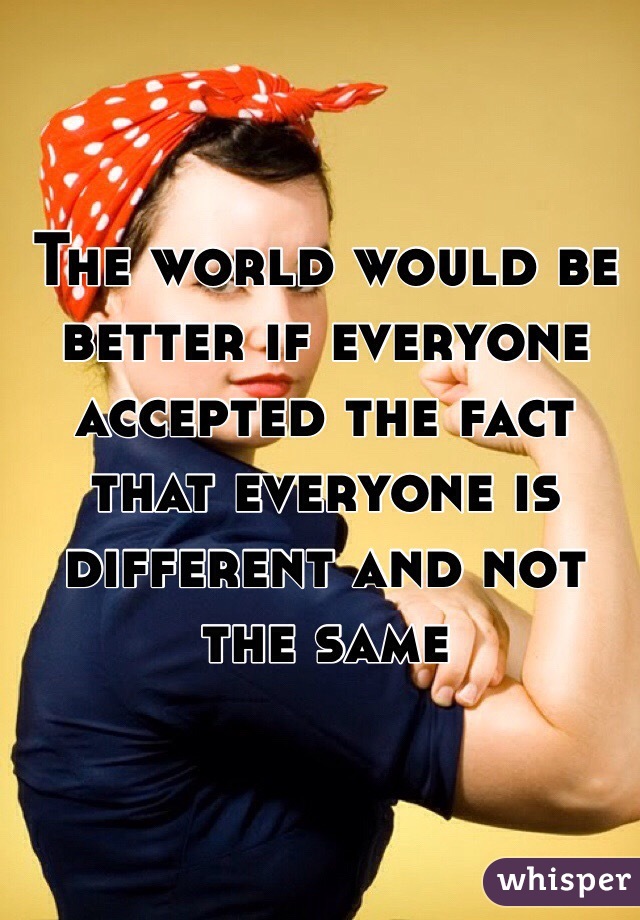 The world would be better if everyone accepted the fact that everyone is different and not the same