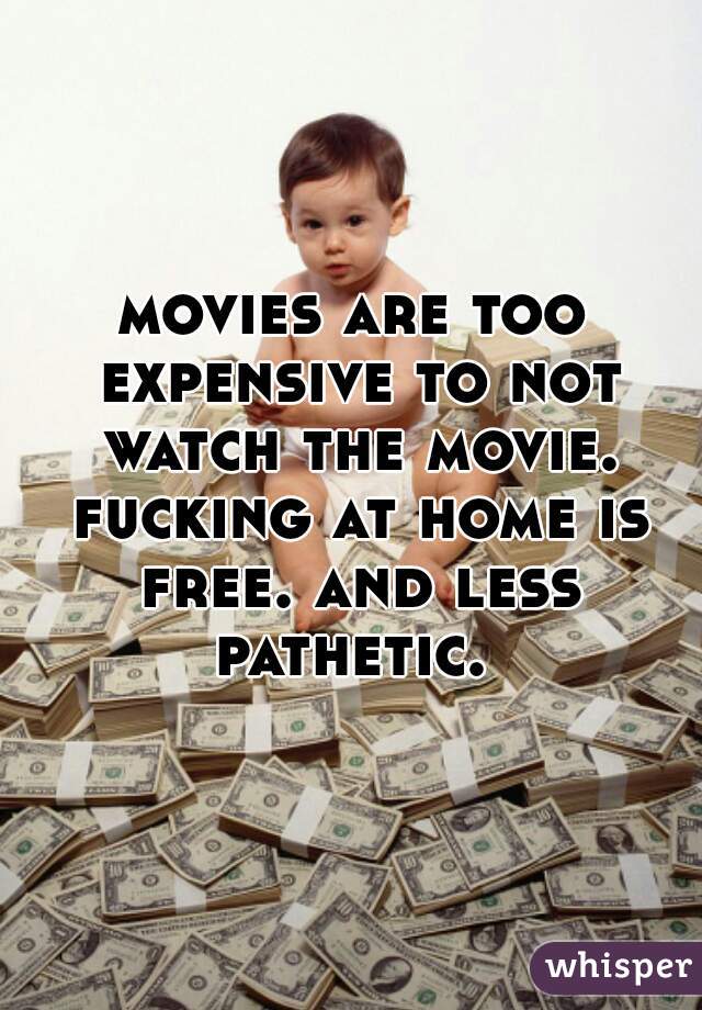 movies are too expensive to not watch the movie. fucking at home is free. and less pathetic. 