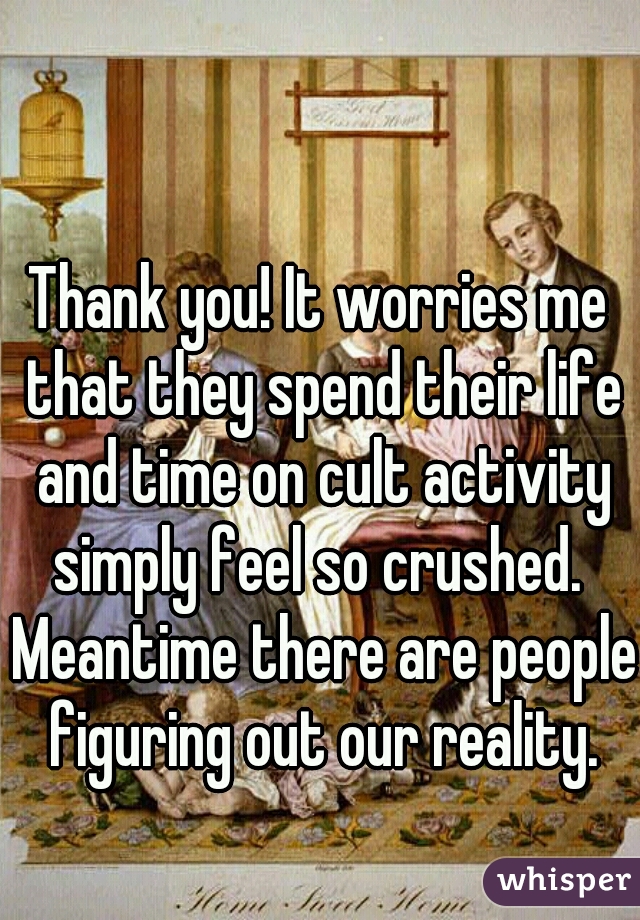 Thank you! It worries me that they spend their life and time on cult activity simply feel so crushed.  Meantime there are people figuring out our reality.
