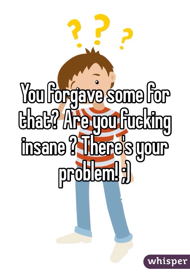 You forgave some for that? Are you fucking insane ? There's your problem! ;)