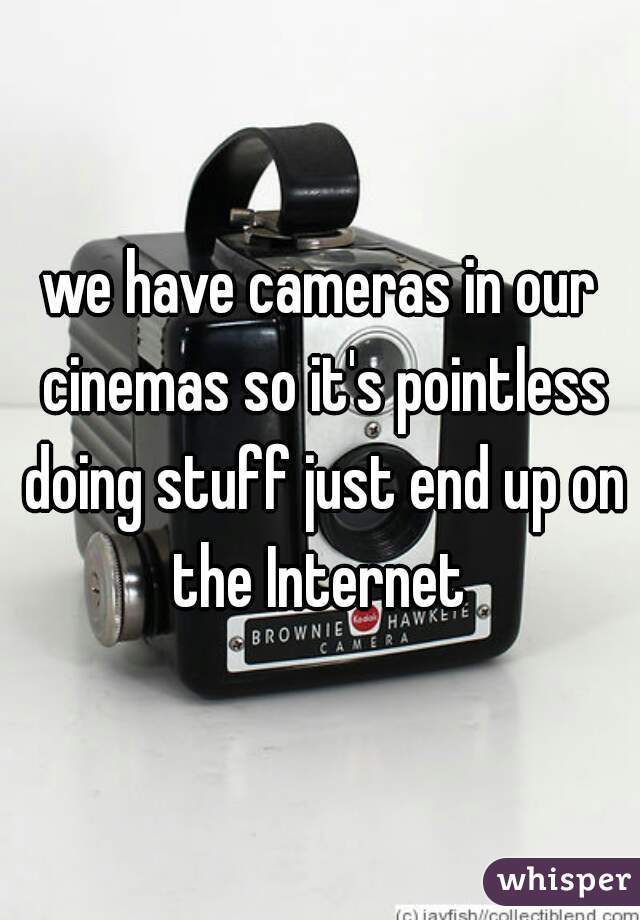 we have cameras in our cinemas so it's pointless doing stuff just end up on the Internet 