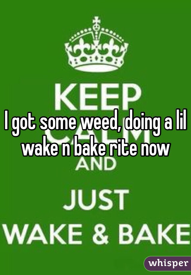 I got some weed, doing a lil wake n bake rite now