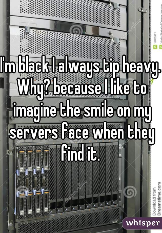 I'm black I always tip heavy. Why? because I like to imagine the smile on my servers face when they find it. 
