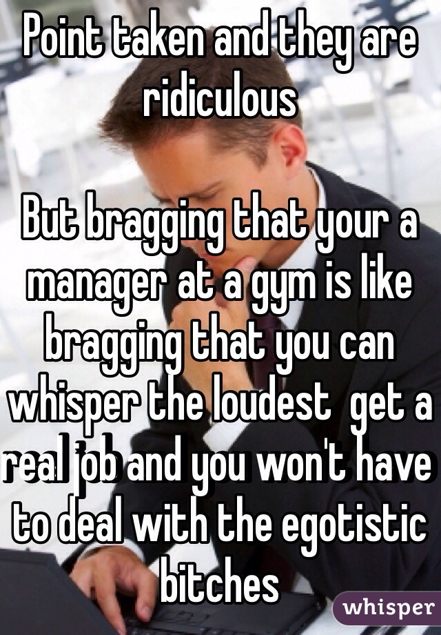 Point taken and they are ridiculous

But bragging that your a manager at a gym is like bragging that you can whisper the loudest  get a real job and you won't have to deal with the egotistic bitches