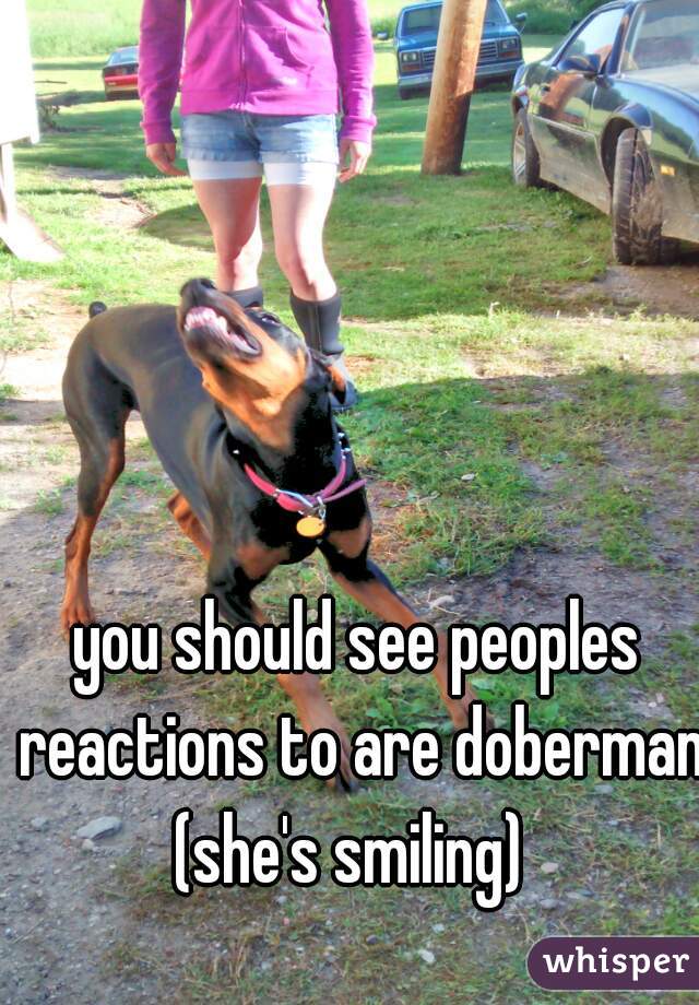 you should see peoples reactions to are doberman (she's smiling)  