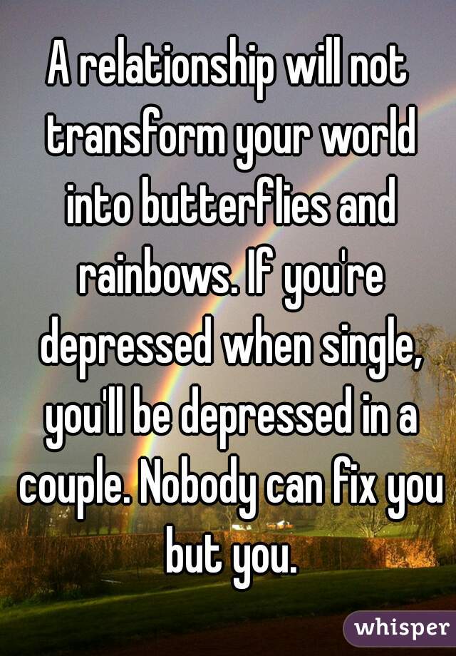 A relationship will not transform your world into butterflies and rainbows. If you're depressed when single, you'll be depressed in a couple. Nobody can fix you but you.