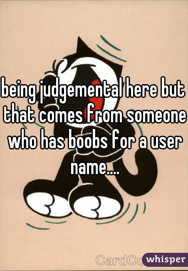 being judgemental here but that comes from someone who has boobs for a user name....
