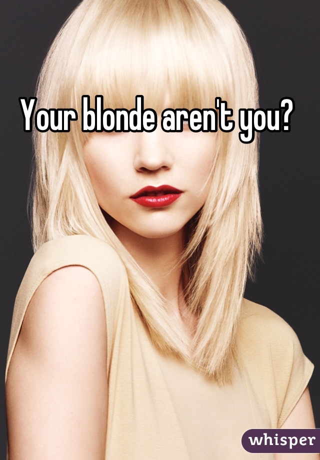Your blonde aren't you? 