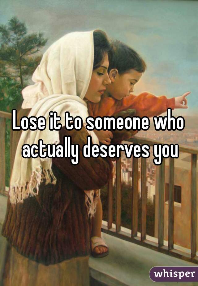 Lose it to someone who actually deserves you