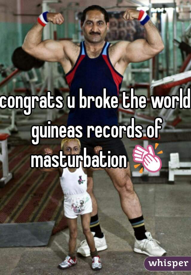 congrats u broke the world guineas records of masturbation 👏 