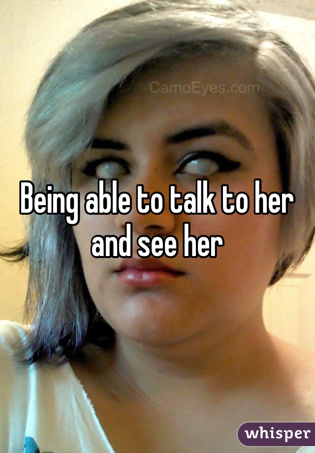 Being able to talk to her and see her