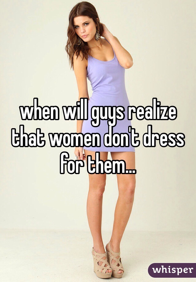 when will guys realize that women don't dress for them...