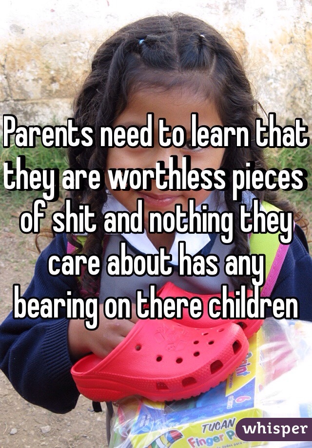 Parents need to learn that they are worthless pieces of shit and nothing they care about has any bearing on there children 