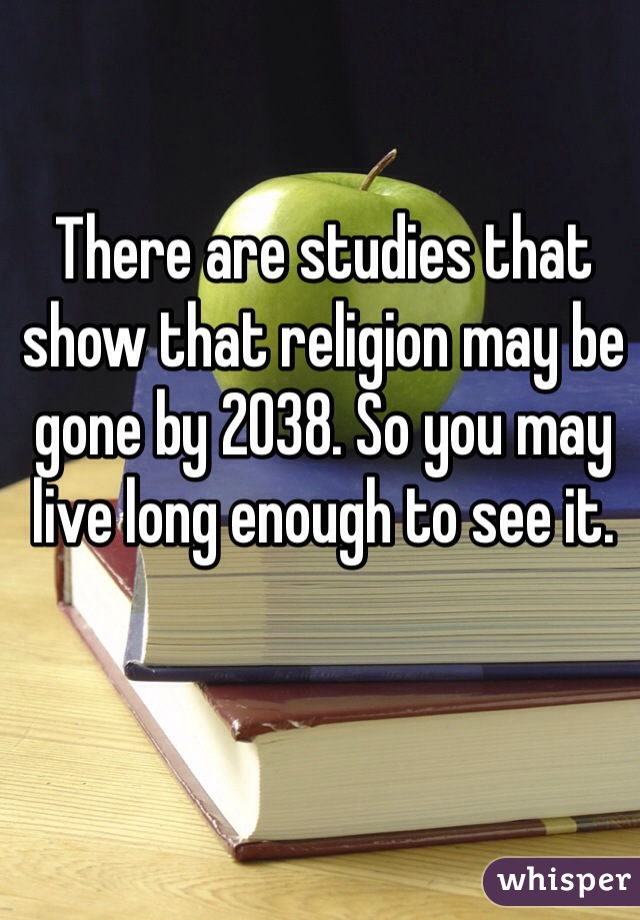 There are studies that show that religion may be gone by 2038. So you may live long enough to see it. 