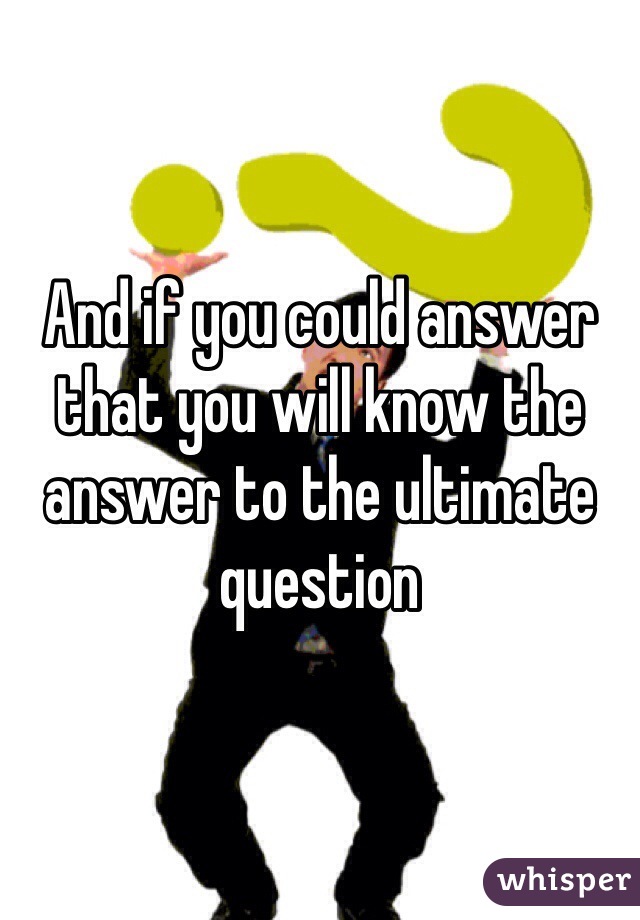 And if you could answer that you will know the answer to the ultimate question