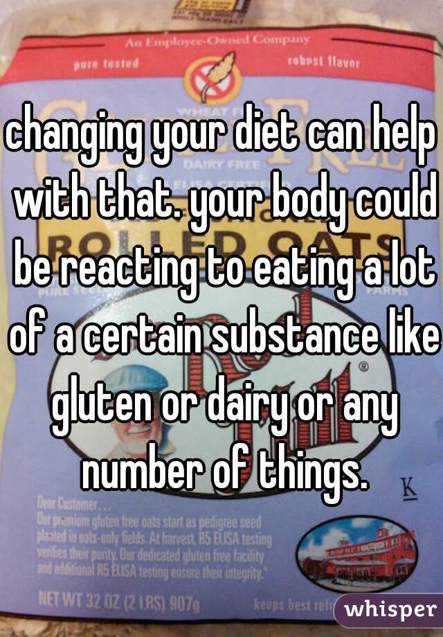changing your diet can help with that. your body could be reacting to eating a lot of a certain substance like gluten or dairy or any number of things.