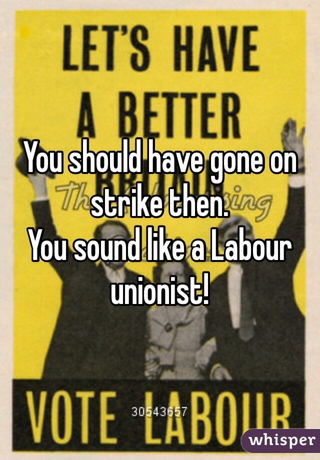 You should have gone on strike then.
You sound like a Labour unionist! 