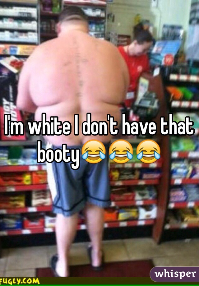 I'm white I don't have that booty😂😂😂