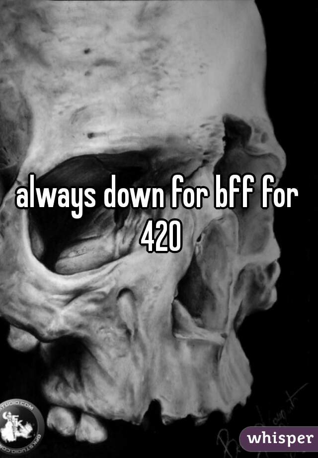 always down for bff for 420