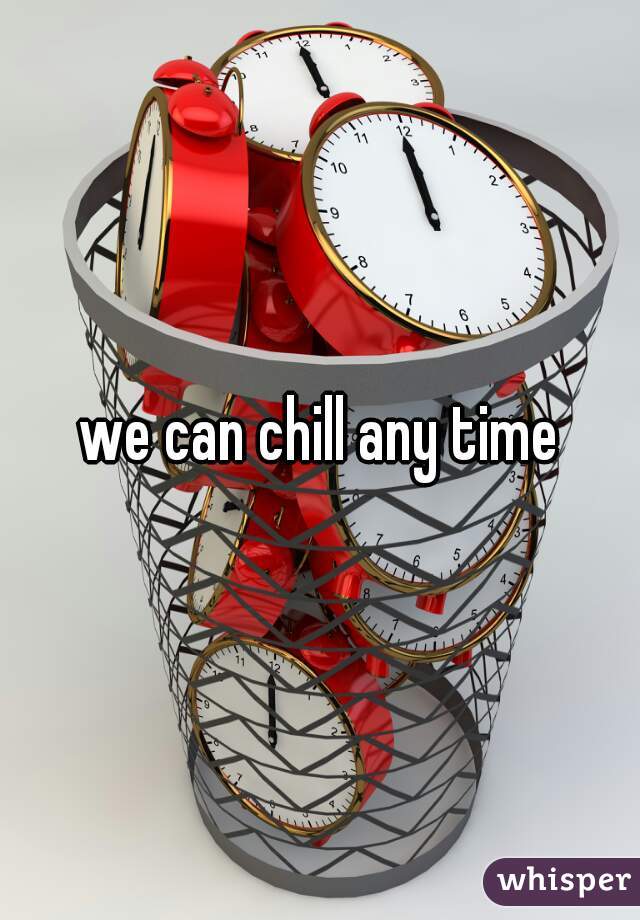 we can chill any time