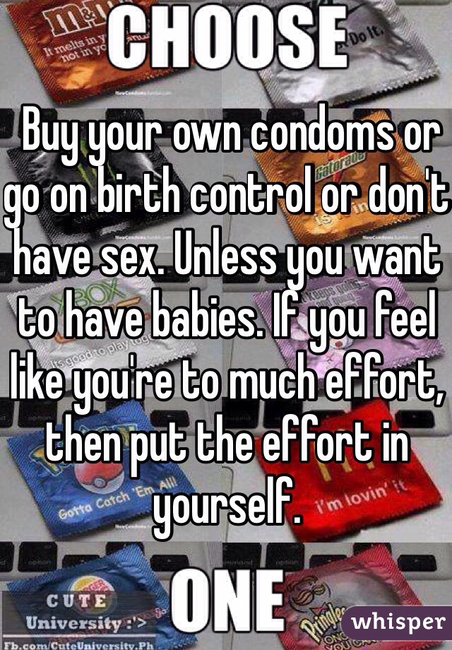  Buy your own condoms or go on birth control or don't have sex. Unless you want to have babies. If you feel like you're to much effort, then put the effort in yourself.