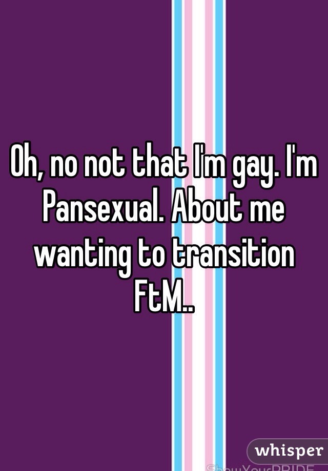 Oh, no not that I'm gay. I'm Pansexual. About me wanting to transition FtM..