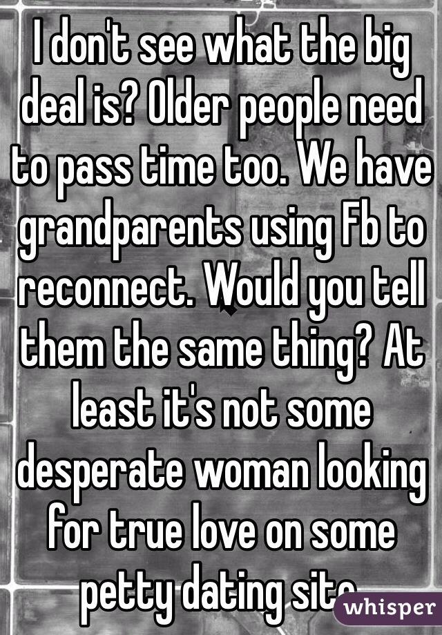 I don't see what the big deal is? Older people need to pass time too. We have grandparents using Fb to reconnect. Would you tell them the same thing? At least it's not some desperate woman looking for true love on some petty dating site.