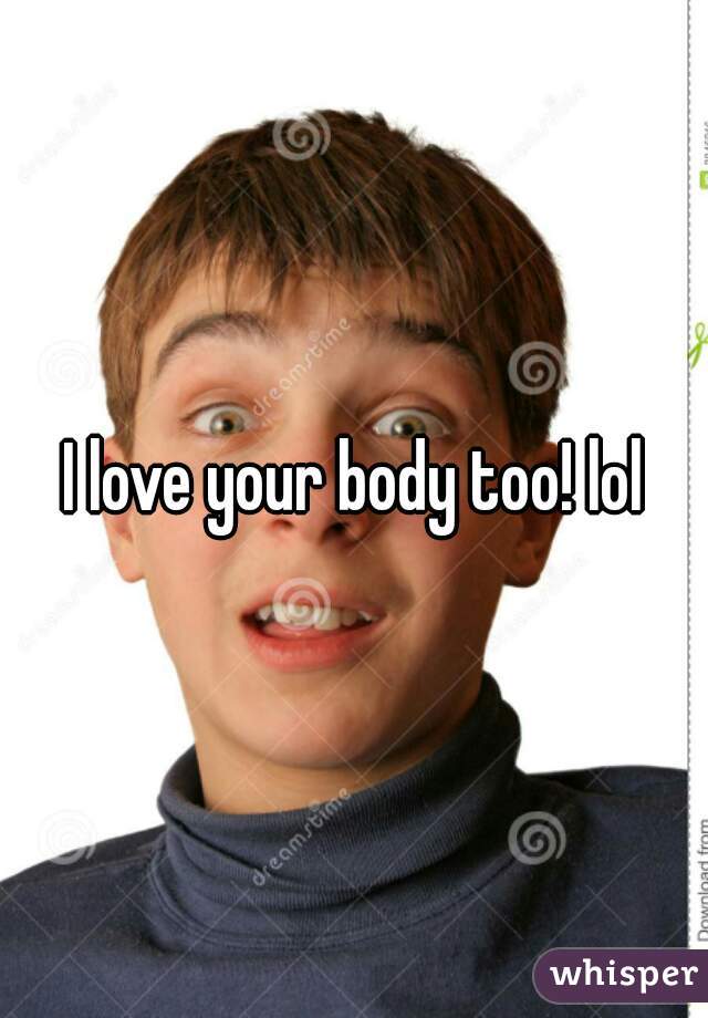 I love your body too! lol
