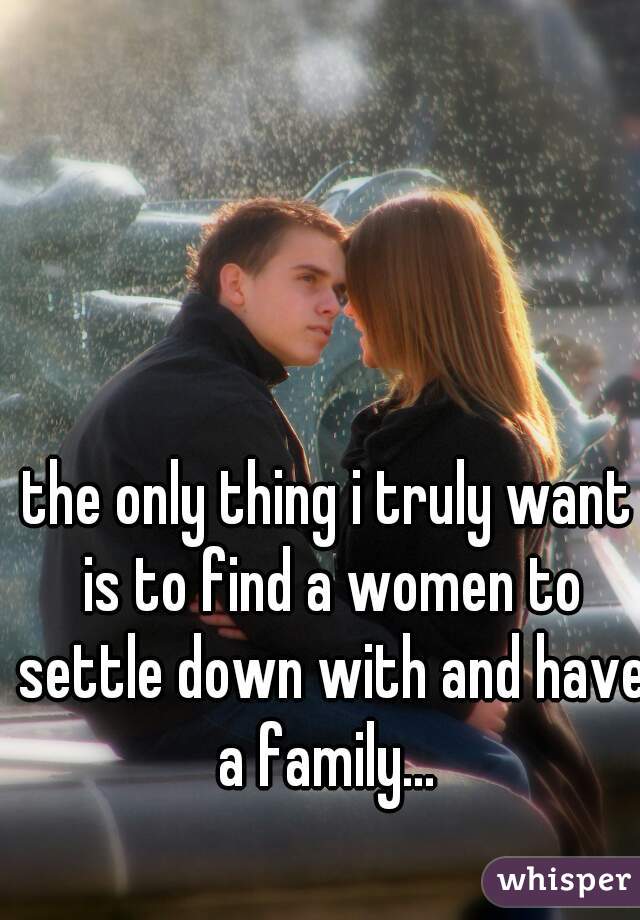 the only thing i truly want is to find a women to settle down with and have a family... 